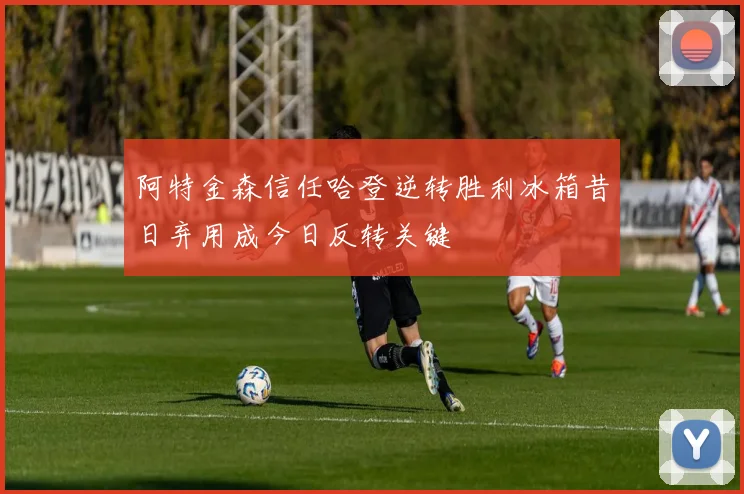 阿特金森信任哈登逆转胜利冰箱昔日弃用成今日反转关键