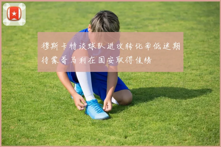 穆斯卡特谈球队进攻转化率低迷期待蒙哥马利在国安取得佳绩