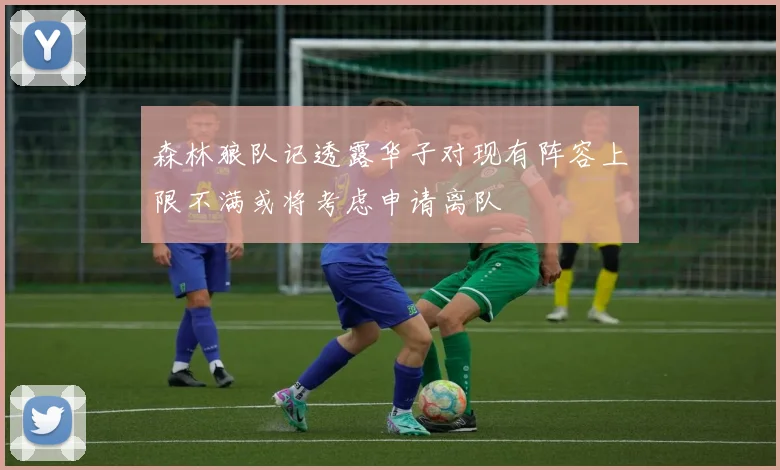 森林狼队记透露华子对现有阵容上限不满或将考虑申请离队