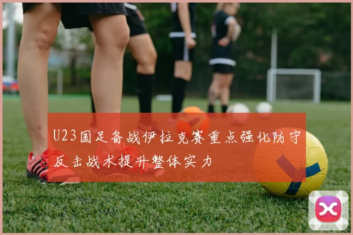 U23国足备战伊拉克赛重点强化防守反击战术提升整体实力
