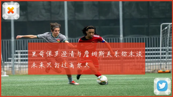 里奇保罗澄清与詹姆斯关系称未谈未来只打过高尔夫