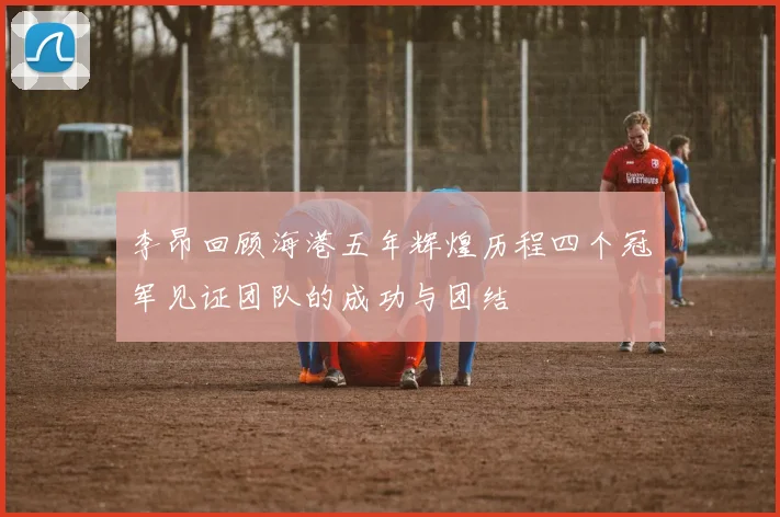 李昂回顾海港五年辉煌历程四个冠军见证团队的成功与团结