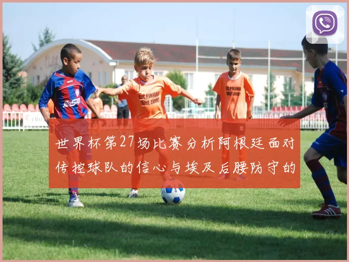 世界杯第27场比赛分析阿根廷面对传控球队的信心与埃及后腰防守的隐患