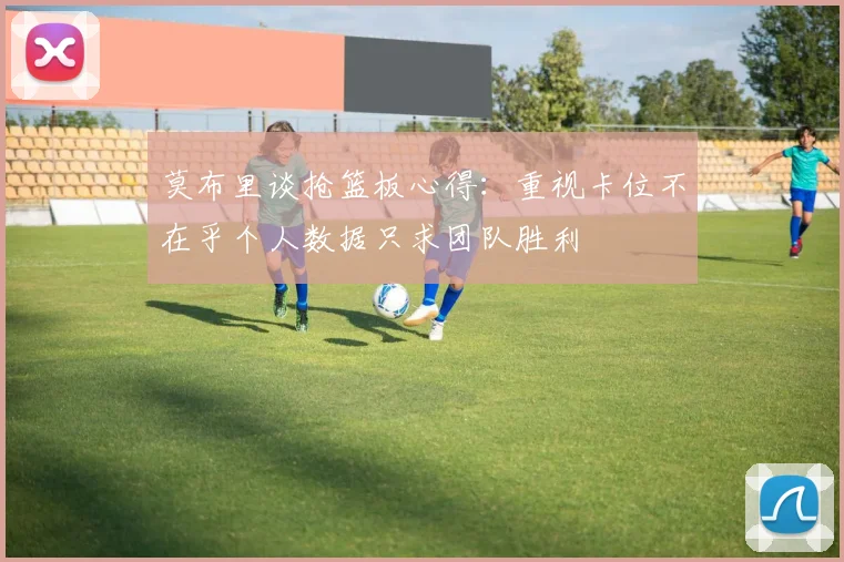 莫布里谈抢篮板心得：重视卡位不在乎个人数据只求团队胜利