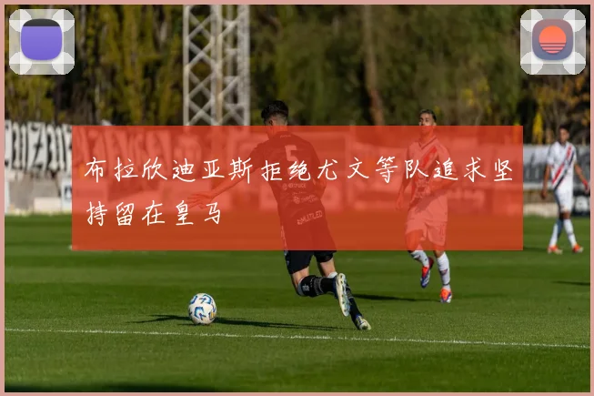 布拉欣迪亚斯拒绝尤文等队追求坚持留在皇马
