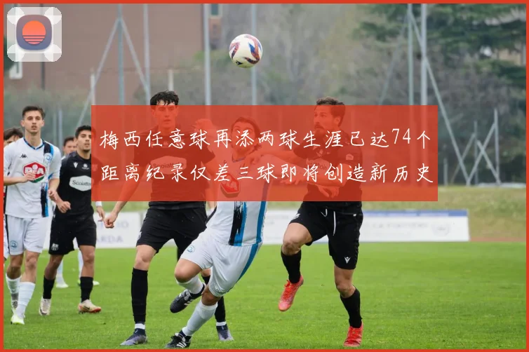梅西任意球再添两球生涯已达74个距离纪录仅差三球即将创造新历史