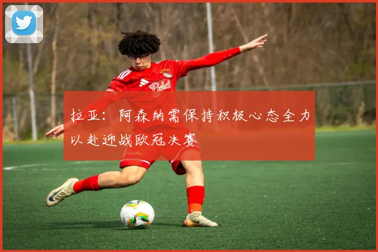 拉亚：阿森纳需保持积极心态全力以赴迎战欧冠决赛
