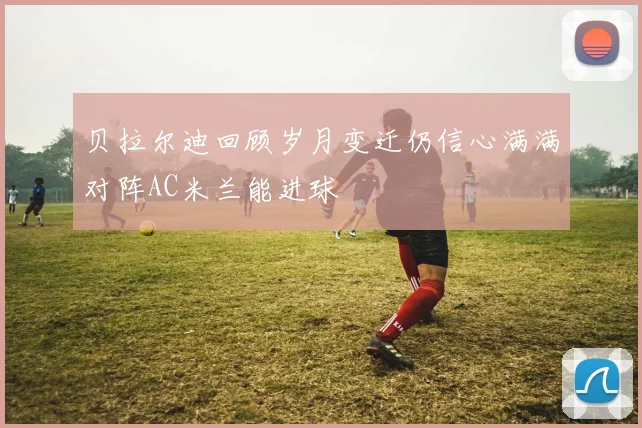 贝拉尔迪回顾岁月变迁仍信心满满对阵AC米兰能进球