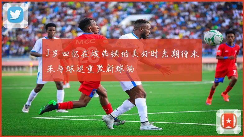 J罗回忆在埃弗顿的美好时光期待未来与球迷重聚新球场