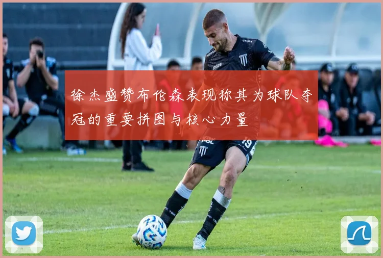 徐杰盛赞布伦森表现称其为球队夺冠的重要拼图与核心力量