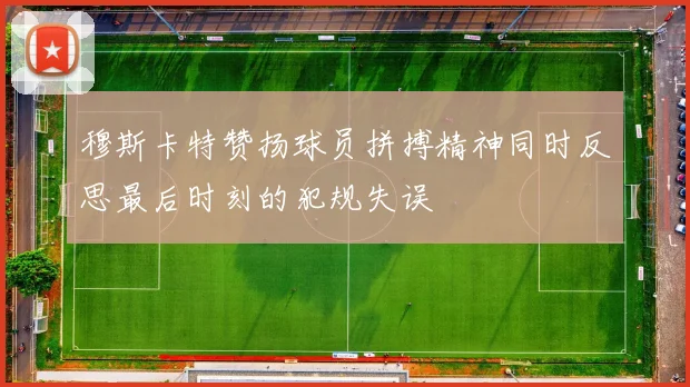 穆斯卡特赞扬球员拼搏精神同时反思最后时刻的犯规失误