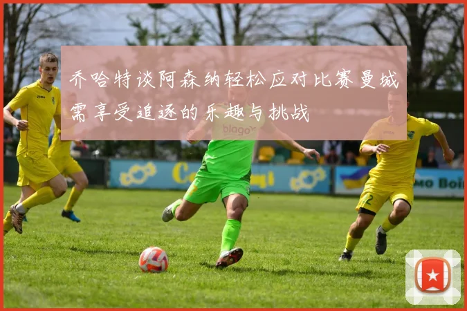 乔哈特谈阿森纳轻松应对比赛曼城需享受追逐的乐趣与挑战