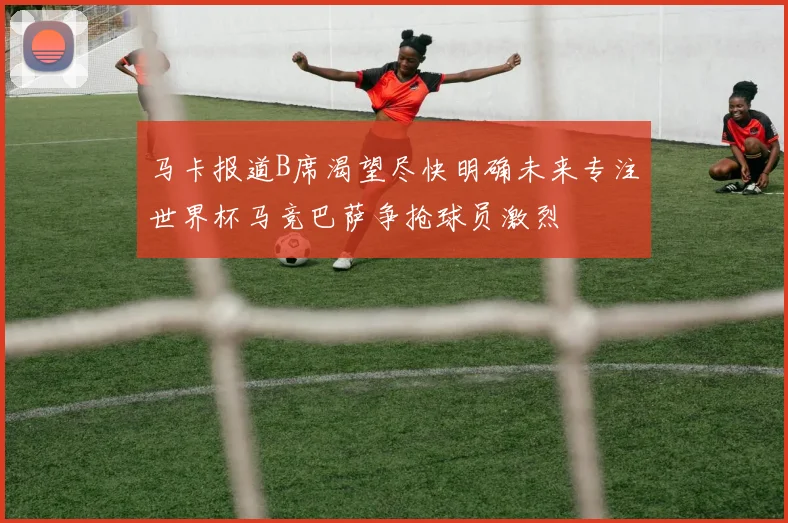 马卡报道B席渴望尽快明确未来专注世界杯马竞巴萨争抢球员激烈
