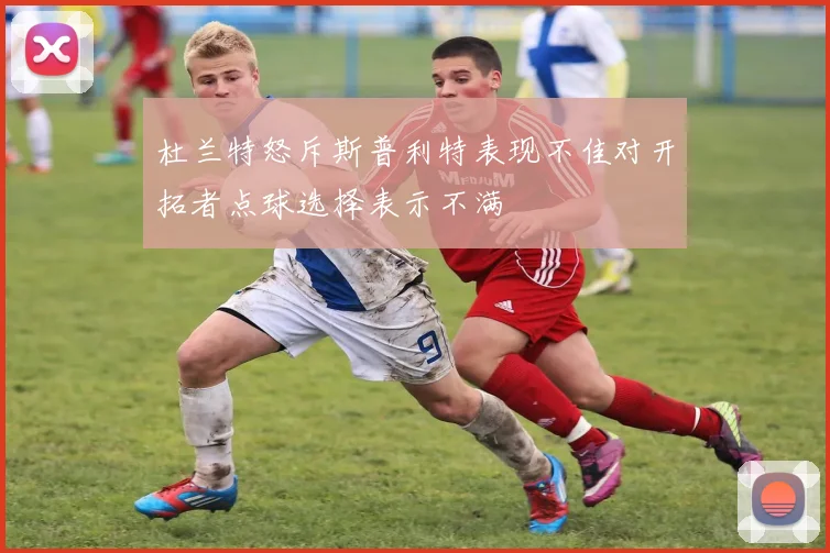 杜兰特怒斥斯普利特表现不佳对开拓者点球选择表示不满