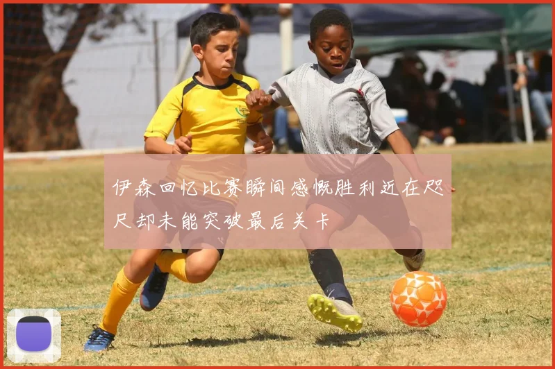 伊森回忆比赛瞬间感慨胜利近在咫尺却未能突破最后关卡