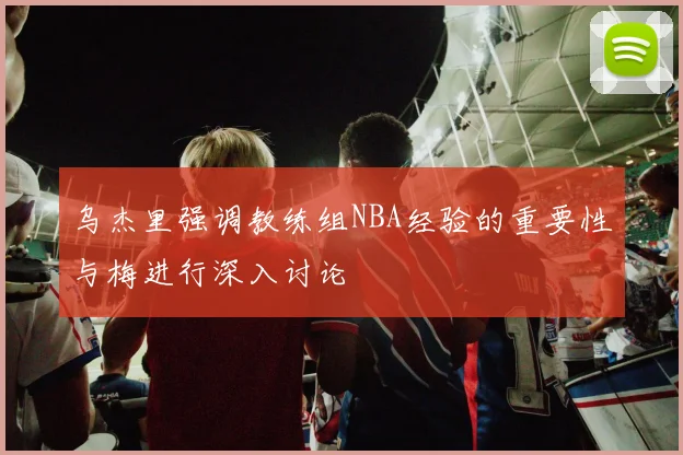 乌杰里强调教练组NBA经验的重要性与梅进行深入讨论