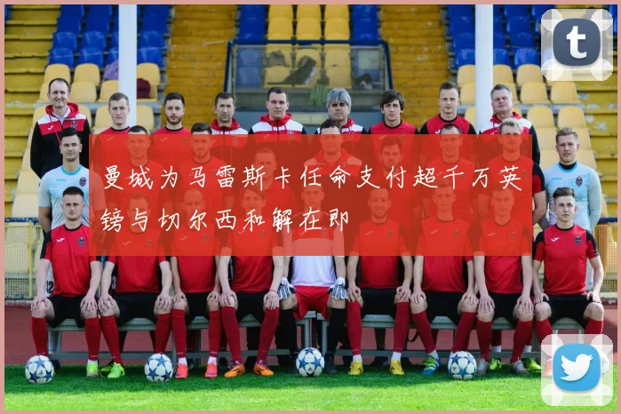 曼城为马雷斯卡任命支付超千万英镑与切尔西和解在即