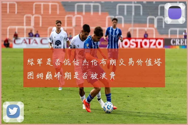 绿军是否低估杰伦布朗交易价值塔图姆巅峰期是否被浪费